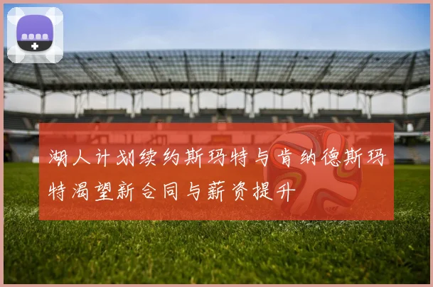 湖人计划续约斯玛特与肯纳德斯玛特渴望新合同与薪资提升