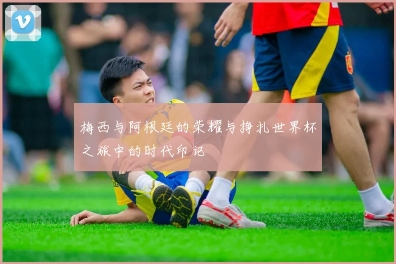 梅西与阿根廷的荣耀与挣扎世界杯之旅中的时代印记