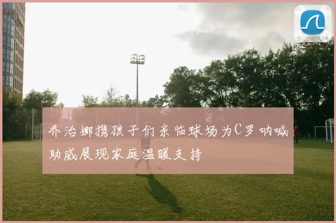 乔治娜携孩子们亲临球场为C罗呐喊助威展现家庭温暖支持