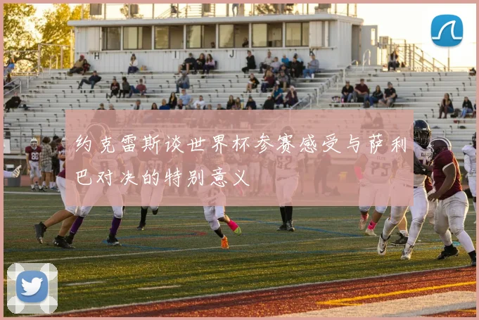 约克雷斯谈世界杯参赛感受与萨利巴对决的特别意义