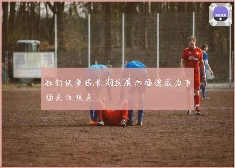 独行侠重视长期发展加福德成为市场关注焦点