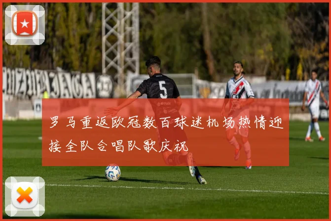 罗马重返欧冠数百球迷机场热情迎接全队合唱队歌庆祝