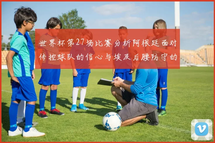 世界杯第27场比赛分析阿根廷面对传控球队的信心与埃及后腰防守的隐患