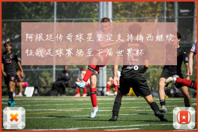 阿根廷传奇球星坚定支持梅西继续征战足球赛场至下届世界杯
