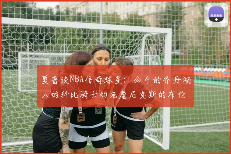 夏普谈NBA传奇球星：公牛的乔丹湖人的科比骑士的老詹尼克斯的布伦森