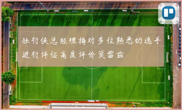 独行侠总经理梅对多位熟悉的选手进行评估高度评价莫雷兹