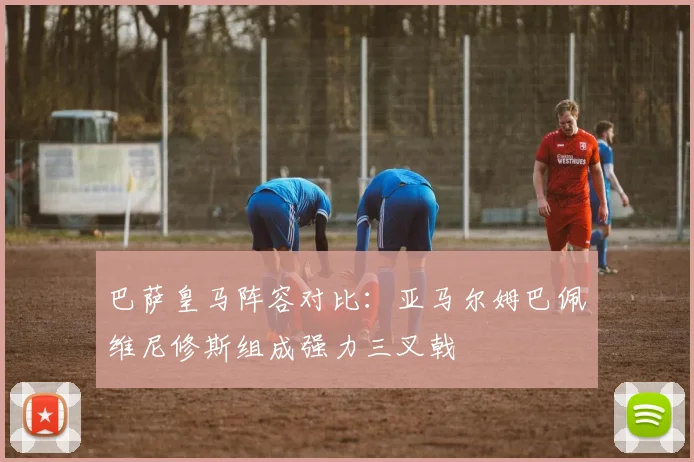 巴萨皇马阵容对比：亚马尔姆巴佩维尼修斯组成强力三叉戟