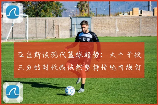 亚当斯谈现代篮球趋势：大个子投三分的时代我依然坚持传统内线打法