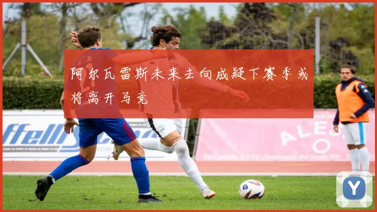阿尔瓦雷斯未来去向成疑下赛季或将离开马竞