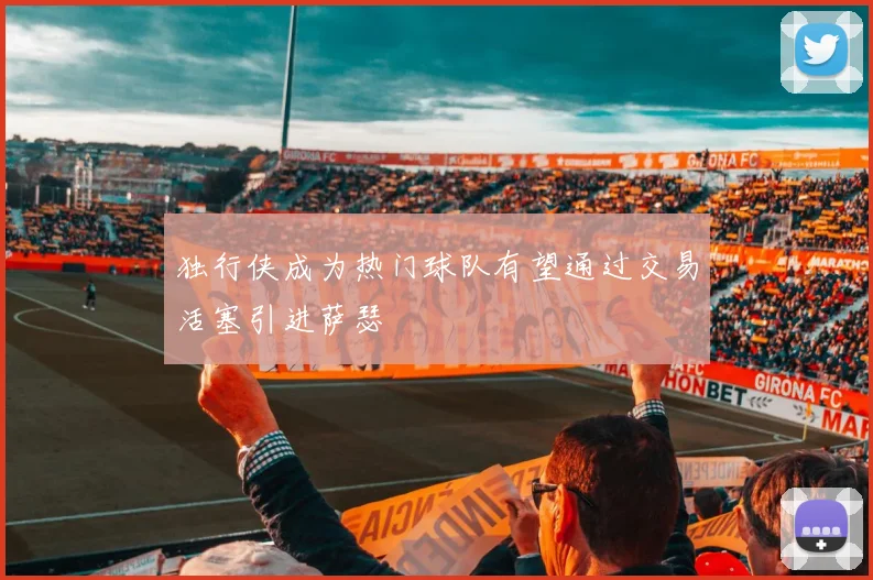 独行侠成为热门球队有望通过交易活塞引进萨瑟