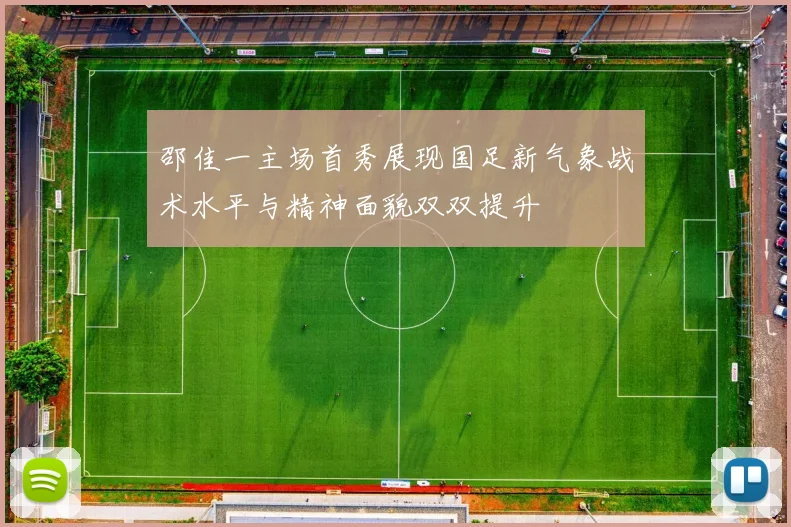 邵佳一主场首秀展现国足新气象战术水平与精神面貌双双提升