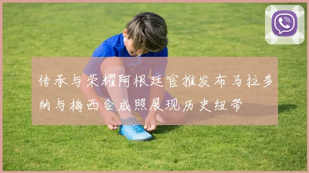 传承与荣耀阿根廷官推发布马拉多纳与梅西合成照展现历史纽带