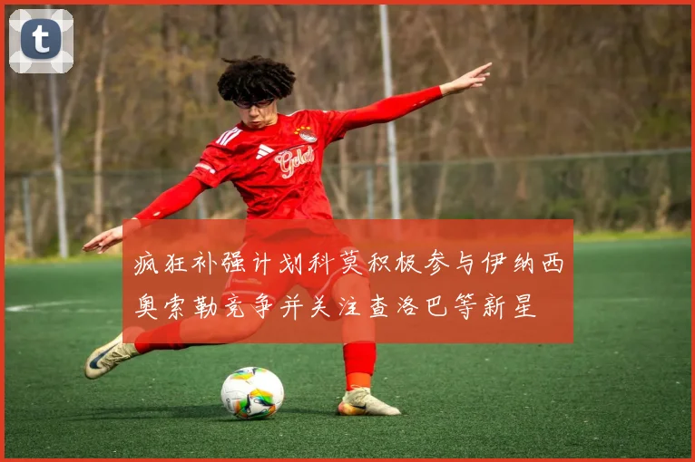 疯狂补强计划科莫积极参与伊纳西奥索勒竞争并关注查洛巴等新星