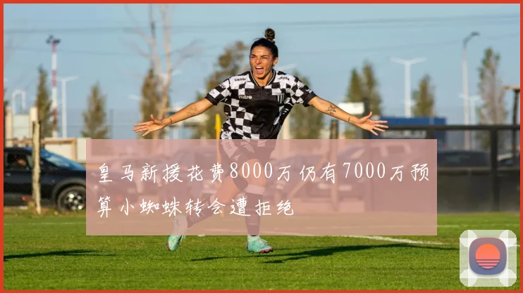 皇马新援花费8000万仍有7000万预算小蜘蛛转会遭拒绝