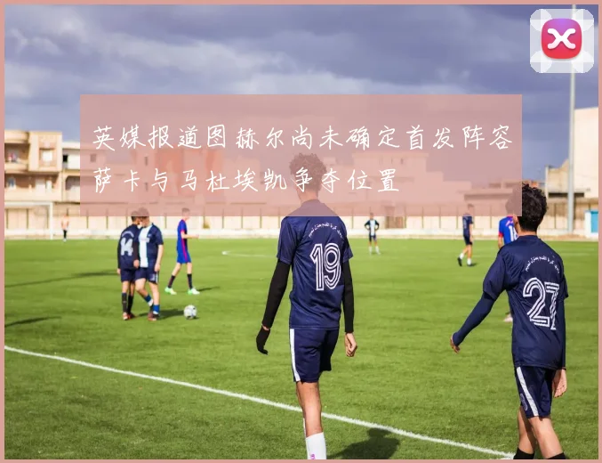 英媒报道图赫尔尚未确定首发阵容萨卡与马杜埃凯争夺位置